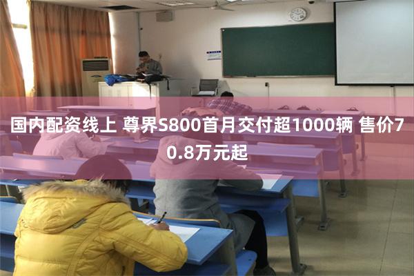 国内配资线上 尊界S800首月交付超1000辆 售价70.8万元起