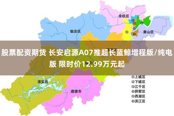 股票配资期货 长安启源A07推超长蓝鲸增程版/纯电版 限时价12.99万元起