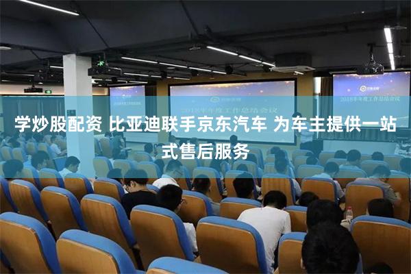 学炒股配资 比亚迪联手京东汽车 为车主提供一站式售后服务