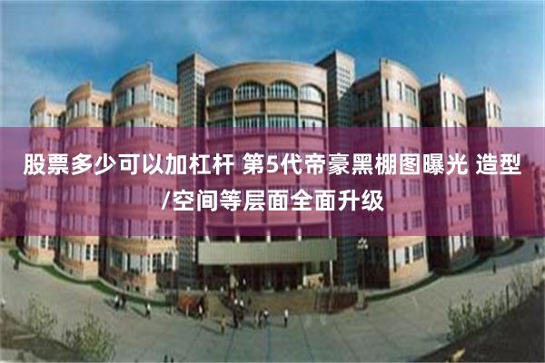 股票多少可以加杠杆 第5代帝豪黑棚图曝光 造型/空间等层面全面升级