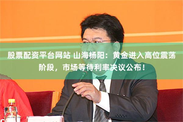 股票配资平台网站 山海杨阳:黄金进入高位震荡阶段,市场等待利率决议公布!