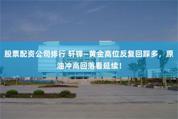 股票配资公司排行 轩锋—黄金高位反复回踩多,原油冲高回落看延续!