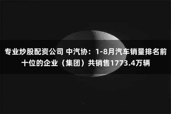 专业炒股配资公司 中汽协：1-8月汽车销量排名前十位的企业（集团）共销售1773.4万辆