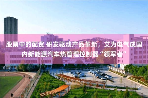 股票中的配资 研发驱动产品革新，艾为电气成国内新能源汽车热管理控制器“领军者”