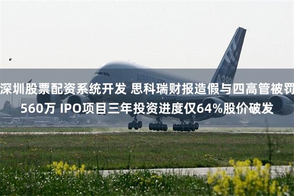 深圳股票配资系统开发 思科瑞财报造假与四高管被罚560万 IPO项目三年投资进度仅64%股价破发