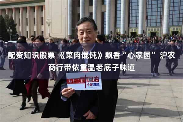 配资知识股票 《菜肉馄饨》飘香“心家园” 沪农商行带侬重温老底子味道