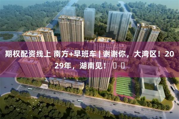 期权配资线上 南方+早班车 | 谢谢你，大湾区！2029年，湖南见！ ​​