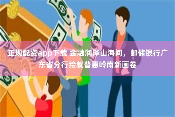 正规配资app下载 金融润泽山海间，邮储银行广东省分行绘就普惠岭南新画卷