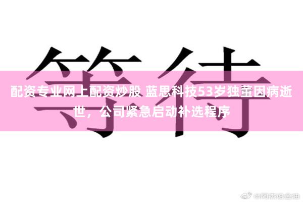 配资专业网上配资炒股 蓝思科技53岁独董因病逝世，公司紧急启动补选程序