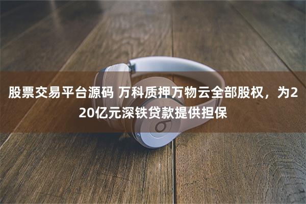 股票交易平台源码 万科质押万物云全部股权，为220亿元深铁贷款提供担保