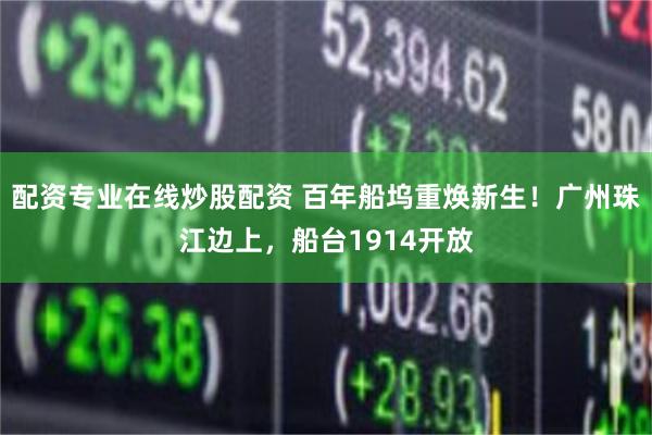 配资专业在线炒股配资 百年船坞重焕新生！广州珠江边上，船台1914开放