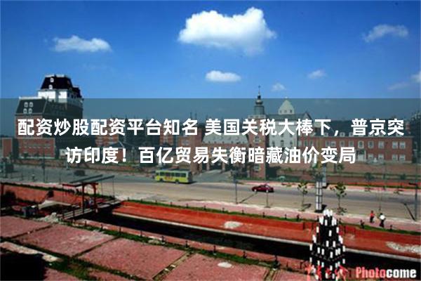 配资炒股配资平台知名 美国关税大棒下，普京突访印度！百亿贸易失衡暗藏油价变局