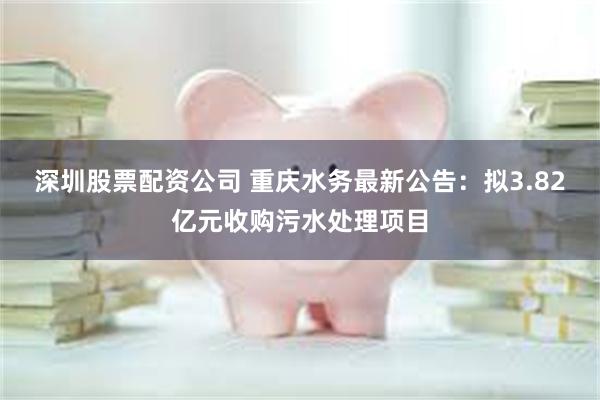 深圳股票配资公司 重庆水务最新公告：拟3.82亿元收购污水处理项目