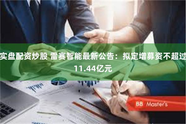 实盘配资炒股 雷赛智能最新公告：拟定增募资不超过11.44亿元