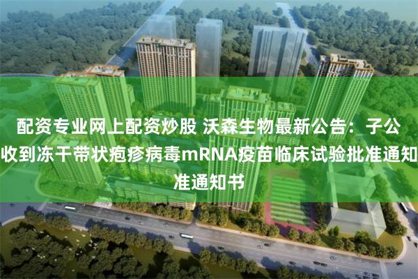 配资专业网上配资炒股 沃森生物最新公告：子公司收到冻干带状疱疹病毒mRNA疫苗临床试验批准通知书