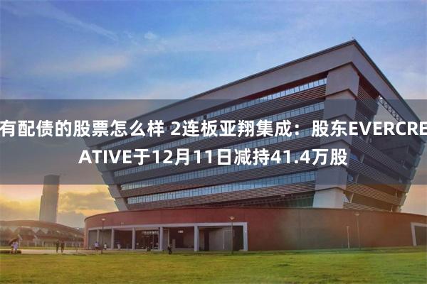 有配债的股票怎么样 2连板亚翔集成：股东EVERCREATIVE于12月11日减持41.4万股