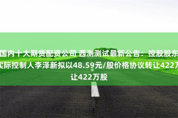 国内十大期货配资公司 西测测试最新公告：控股股东、实际控制人李泽新拟以48.59元/股价格协议转让422万股
