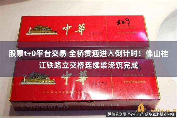 股票t+0平台交易 全桥贯通进入倒计时！佛山桂江铁路立交桥连续梁浇筑完成