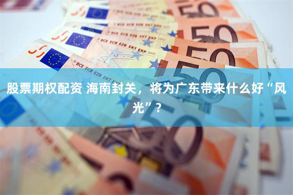 股票期权配资 海南封关，将为广东带来什么好“风光”？