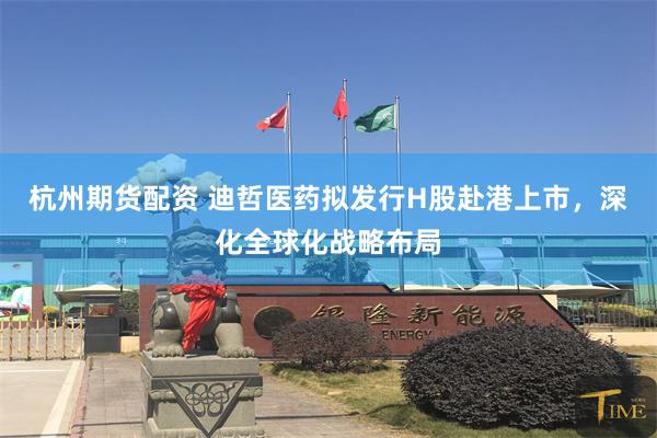杭州期货配资 迪哲医药拟发行H股赴港上市，深化全球化战略布局