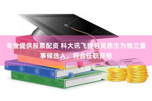 专业提供股票配资 科大讯飞提名吴慈生为独立董事候选人，符合任职资格