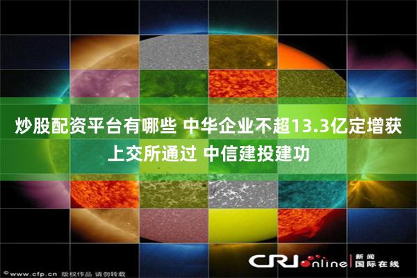 炒股配资平台有哪些 中华企业不超13.3亿定增获上交所通过 中信建投建功