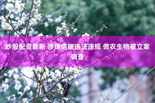 炒股配资最新 涉嫌信披违法违规 傲农生物被立案调查