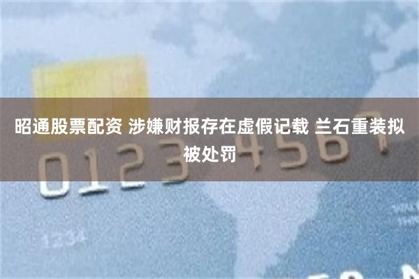 昭通股票配资 涉嫌财报存在虚假记载 兰石重装拟被处罚
