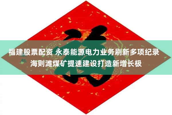 福建股票配资 永泰能源电力业务刷新多项纪录 海则滩煤矿提速建设打造新增长极