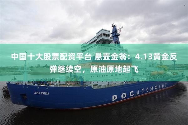 中国十大股票配资平台 悬壶金翁：4.13黄金反弹继续空，原油原地起飞