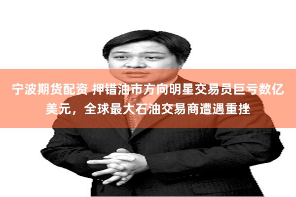 宁波期货配资 押错油市方向明星交易员巨亏数亿美元，全球最大石油交易商遭遇重挫