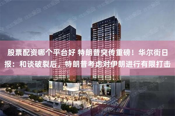 股票配资哪个平台好 特朗普突传重磅！华尔街日报：和谈破裂后，特朗普考虑对伊朗进行有限打击