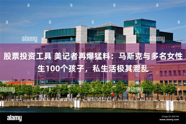 股票投资工具 美记者再爆猛料：马斯克与多名女性生100个孩子，私生活极其混乱