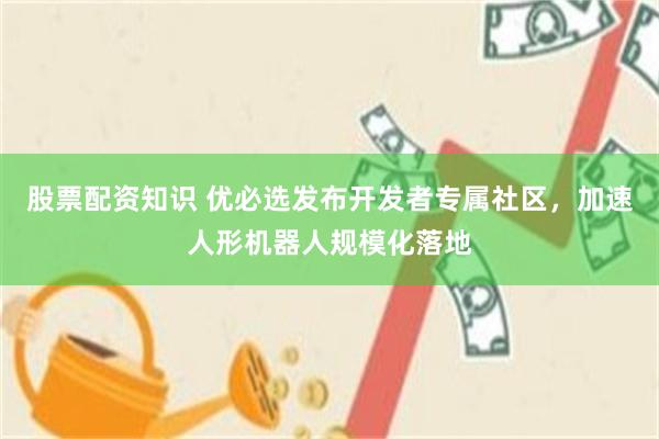 股票配资知识 优必选发布开发者专属社区，加速人形机器人规模化落地