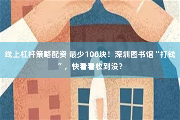 线上杠杆策略配资 最少100块!深圳图书馆“打钱”,快看看收到没?