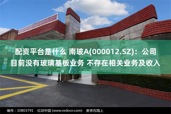 配资平台是什么 南玻A(000012.SZ)：公司目前没有玻璃基板业务 不存在相关业务及收入