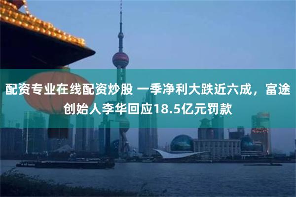 配资专业在线配资炒股 一季净利大跌近六成，富途创始人李华回应18.5亿元罚款