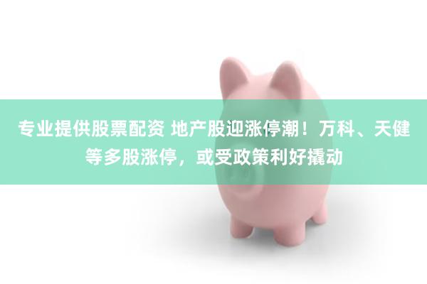 专业提供股票配资 地产股迎涨停潮！万科、天健等多股涨停，或受政策利好撬动