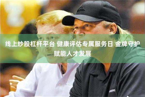 线上炒股杠杆平台 健康评估专属服务日 金牌守护赋能人才发展