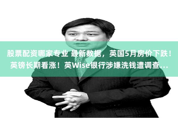 股票配资哪家专业 最新数据，英国5月房价下跌！英镑长期看涨！英Wise银行涉嫌洗钱遭调查…