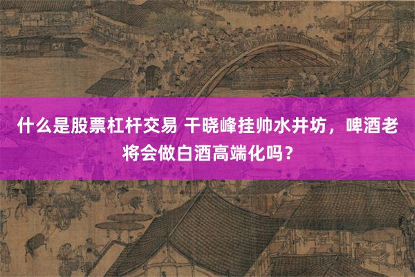 什么是股票杠杆交易 干晓峰挂帅水井坊，啤酒老将会做白酒高端化吗？