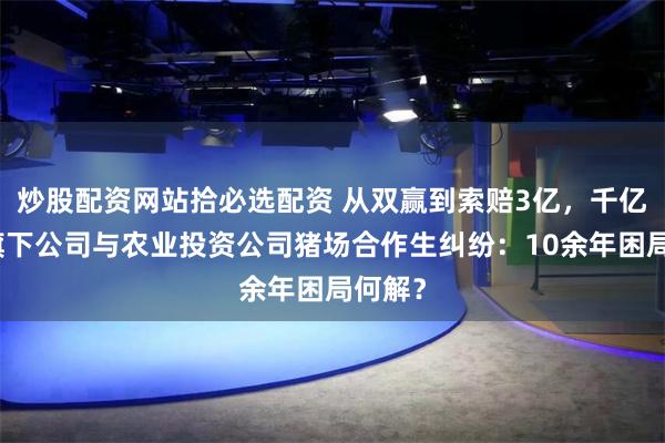 炒股配资网站拾必选配资 从双赢到索赔3亿，千亿民企旗下公司与农业投资公司猪场合作生纠纷：10余年困局何解？