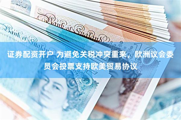 证券配资开户 为避免关税冲突重来，欧洲议会委员会投票支持欧美贸易协议