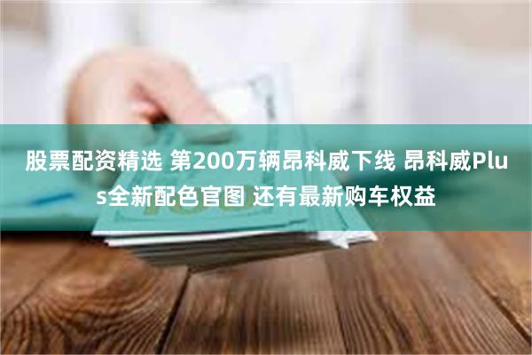 股票配资精选 第200万辆昂科威下线 昂科威Plus全新配色官图 还有最新购车权益