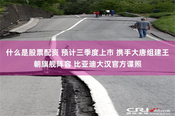 什么是股票配资 预计三季度上巿 携手大唐组建王朝旗舰阵容 比亚迪大汉官方谍照