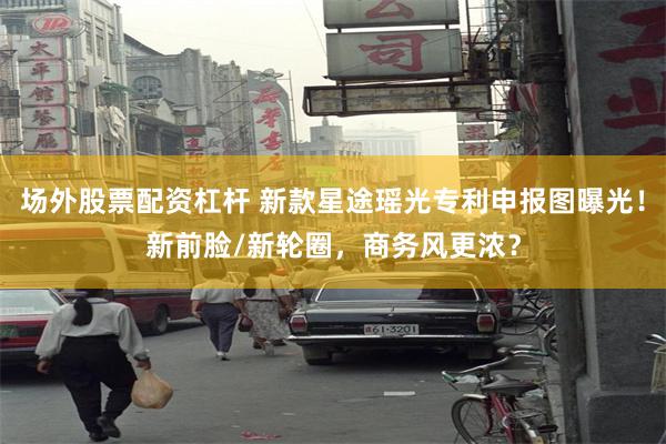 场外股票配资杠杆 新款星途瑶光专利申报图曝光！新前脸/新轮圈，商务风更浓？