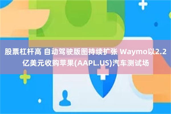 股票杠杆高 自动驾驶版图持续扩张 Waymo以2.2亿美元收购苹果(AAPL.US)汽车测试场