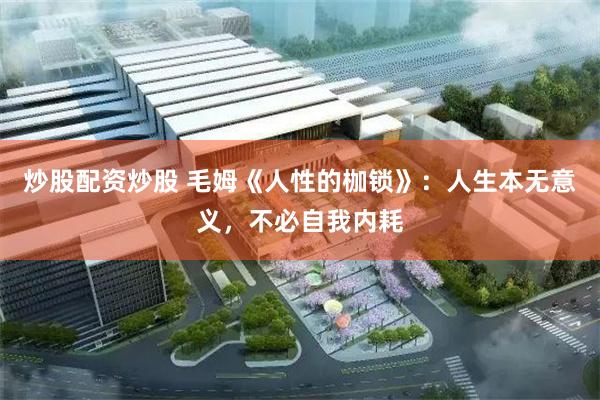 炒股配资炒股 毛姆《人性的枷锁》:人生本无意义,不必自我内耗
