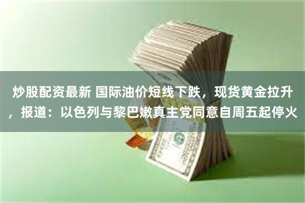 炒股配资最新 国际油价短线下跌，现货黄金拉升，报道：以色列与黎巴嫩真主党同意自周五起停火