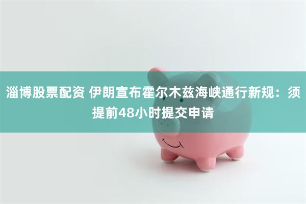 淄博股票配资 伊朗宣布霍尔木兹海峡通行新规：须提前48小时提交申请